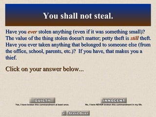 Have you  ever  stolen anything (even if it was something small)? The value of the thing stolen doesn't matter; petty theft is  still  theft. Have you ever taken anything that belonged to someone else (from the office, school, parents, etc.)?  If you have, that makes you a thief. Click on your answer below... You shall not steal. Yes, I have broken this commandment at least once. No, I have NEVER broken this commandment in my life. 