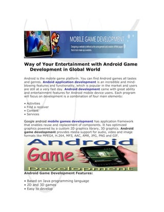 Way of Your Entertainment with Android Game
 Development in Global World

Android is the mobile game platform. You can find Android games all tastes
and genres. Andoid application development is an incredible and mind-
blowing features and functionality, which is popular in the market and users
are still at a very fast day. Android development came with great ability
and entertainment features for Android mobile device users. Each program
will focus on development is a combination of four main elements:

•   Activities
•   Find a receiver
•   Content
•   Services

Google android mobile games development has application framework
that enables reuse and replacement of components. It has optimized
graphics powered by a custom 2D graphics library, 3D graphics. Android
game development provides media support for audio, video and image
formats like MPEG4, H.264, MP3, AAC, AMR, JPG, PNG and GIF.




Android Game Development Features:

• Based on Java programming language
• 2D and 3D games
• Easy to develop
 