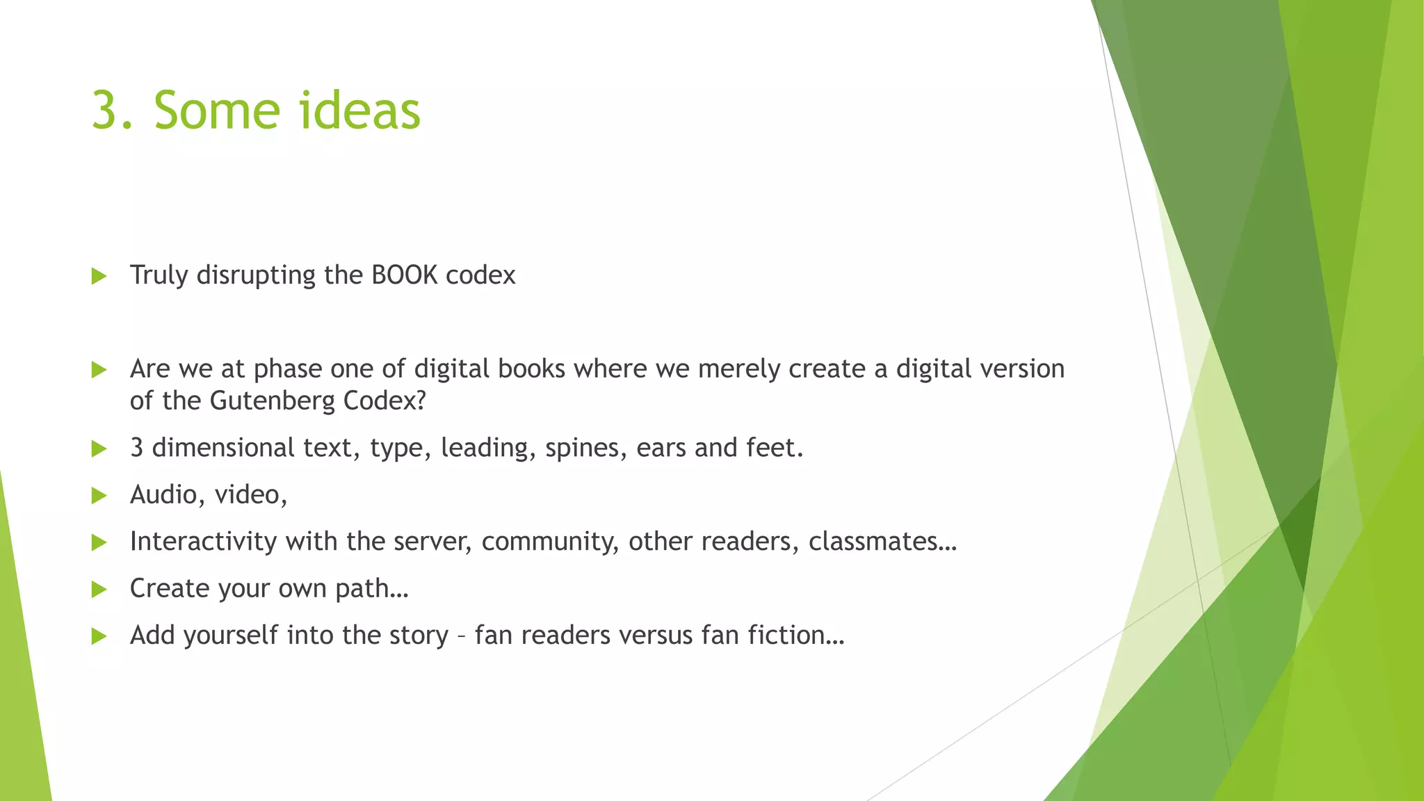 3. Some ideas
 Truly disrupting the BOOK codex
 Are we at phase one of digital books where we merely create a digital version
of the Gutenberg Codex?
 3 dimensional text, type, leading, spines, ears and feet.
 Audio, video,
 Interactivity with the server, community, other readers, classmates…
 Create your own path…
 Add yourself into the story – fan readers versus fan fiction…
 