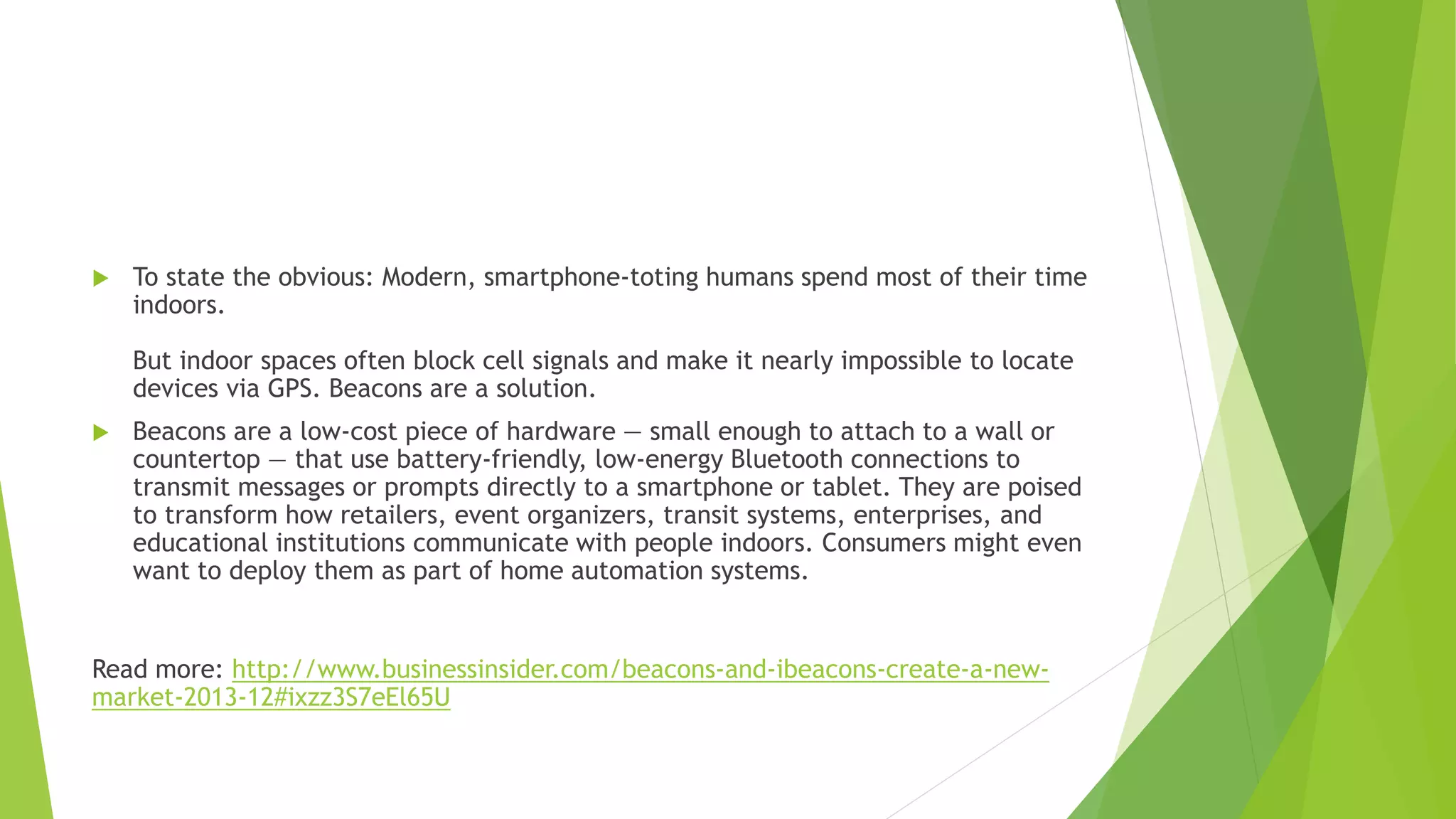  To state the obvious: Modern, smartphone-toting humans spend most of their time
indoors.
But indoor spaces often block cell signals and make it nearly impossible to locate
devices via GPS. Beacons are a solution.
 Beacons are a low-cost piece of hardware — small enough to attach to a wall or
countertop — that use battery-friendly, low-energy Bluetooth connections to
transmit messages or prompts directly to a smartphone or tablet. They are poised
to transform how retailers, event organizers, transit systems, enterprises, and
educational institutions communicate with people indoors. Consumers might even
want to deploy them as part of home automation systems.
Read more: http://www.businessinsider.com/beacons-and-ibeacons-create-a-new-
market-2013-12#ixzz3S7eEl65U
 
