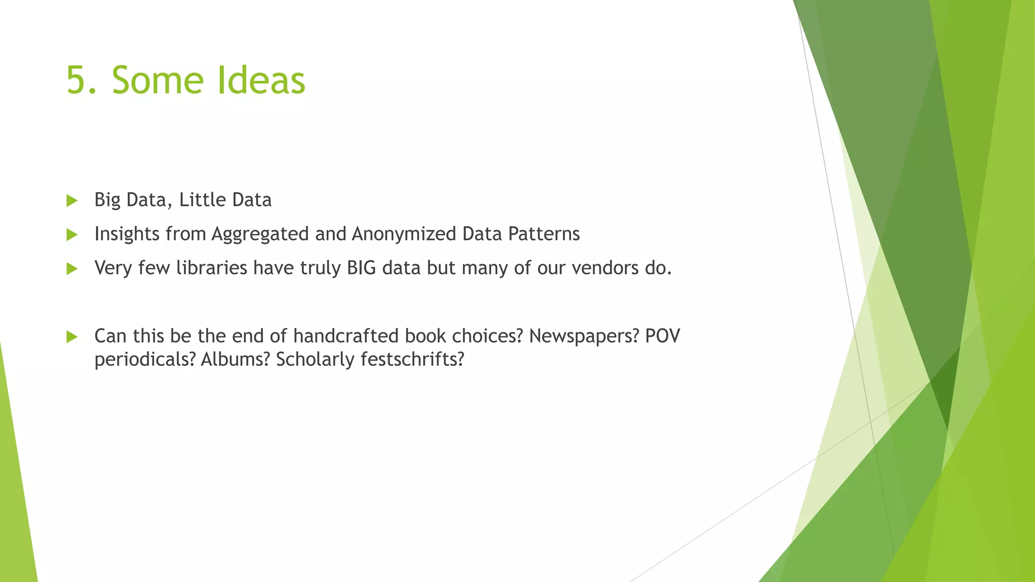 5. Some Ideas
 Big Data, Little Data
 Insights from Aggregated and Anonymized Data Patterns
 Very few libraries have truly BIG data but many of our vendors do.
 Can this be the end of handcrafted book choices? Newspapers? POV
periodicals? Albums? Scholarly festschrifts?
 