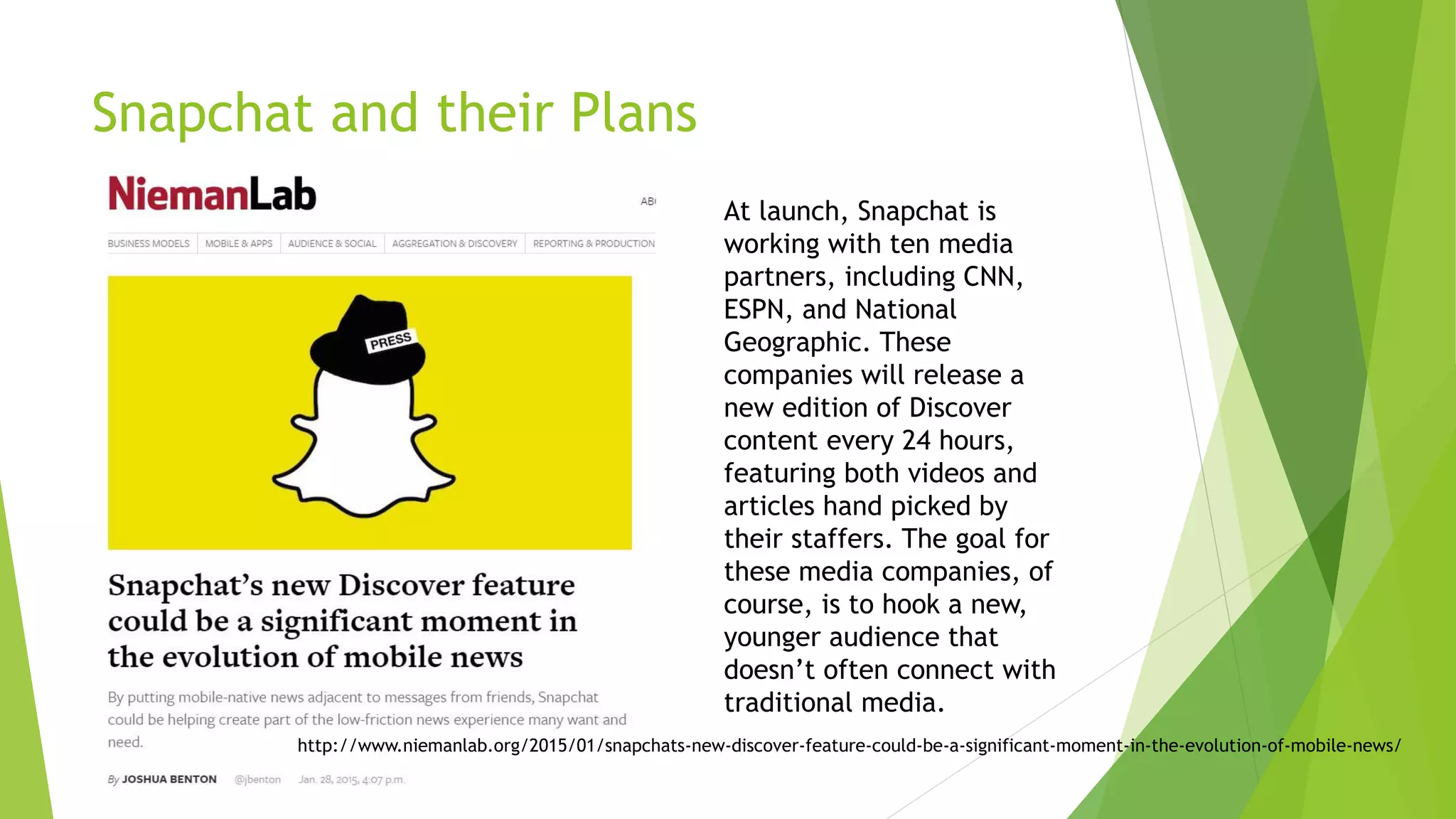 Snapchat and their Plans
At launch, Snapchat is
working with ten media
partners, including CNN,
ESPN, and National
Geographic. These
companies will release a
new edition of Discover
content every 24 hours,
featuring both videos and
articles hand picked by
their staffers. The goal for
these media companies, of
course, is to hook a new,
younger audience that
doesn’t often connect with
traditional media.
http://www.niemanlab.org/2015/01/snapchats-new-discover-feature-could-be-a-significant-moment-in-the-evolution-of-mobile-news/
 