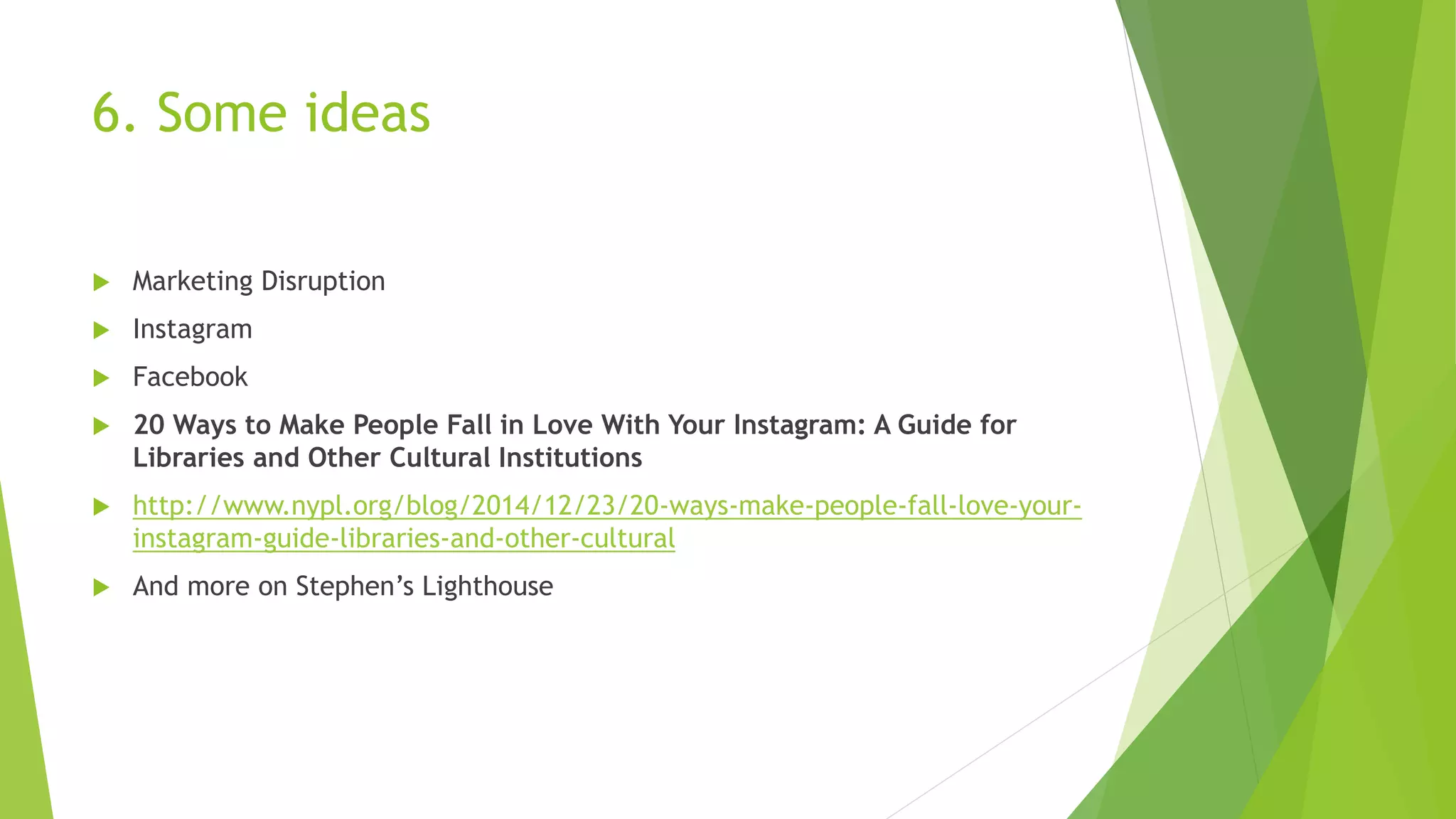 6. Some ideas
 Marketing Disruption
 Instagram
 Facebook
 20 Ways to Make People Fall in Love With Your Instagram: A Guide for
Libraries and Other Cultural Institutions
 http://www.nypl.org/blog/2014/12/23/20-ways-make-people-fall-love-your-
instagram-guide-libraries-and-other-cultural
 And more on Stephen’s Lighthouse
 