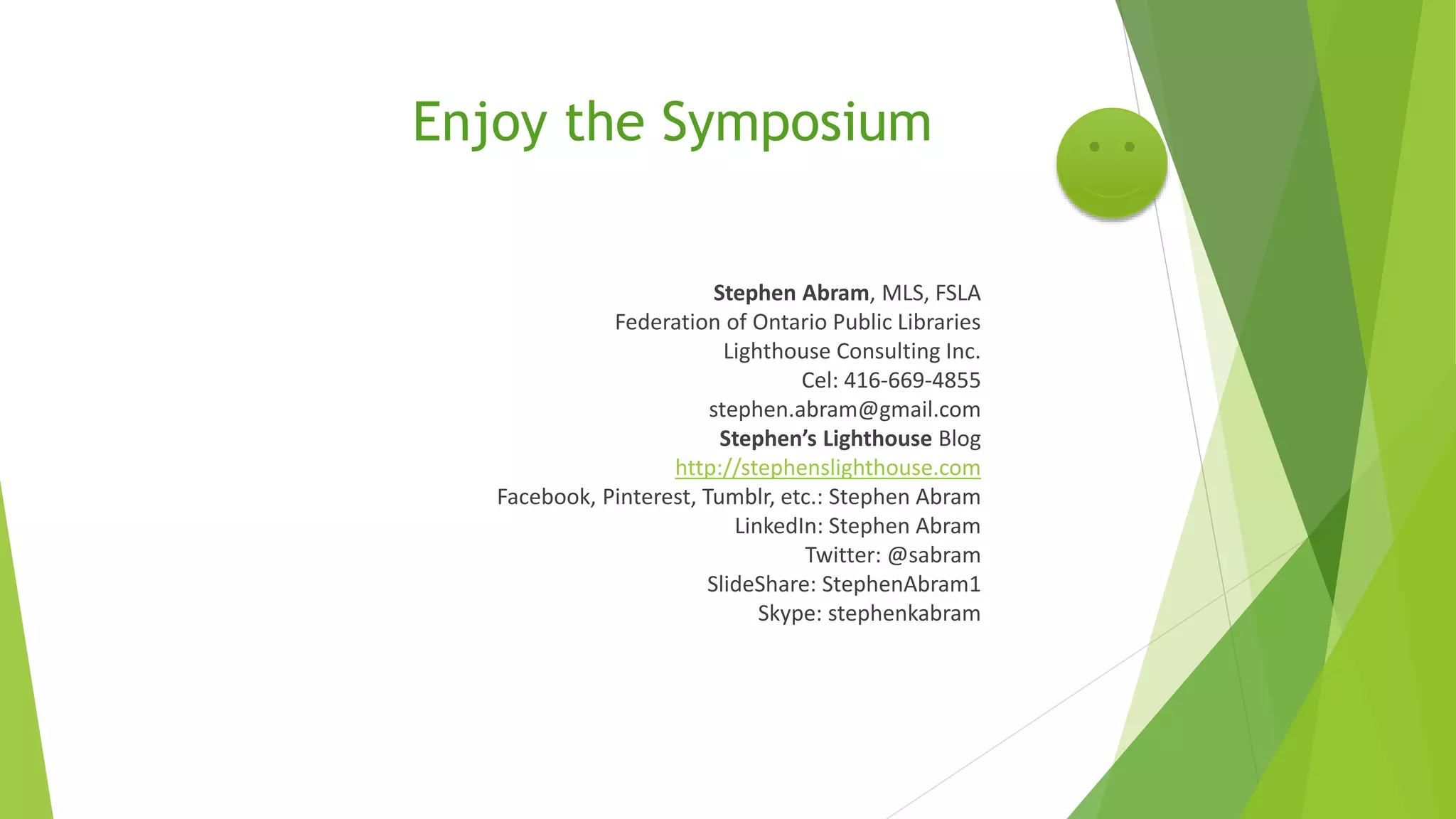 Enjoy the Symposium
Stephen Abram, MLS, FSLA
Federation of Ontario Public Libraries
Lighthouse Consulting Inc.
Cel: 416-669-4855
stephen.abram@gmail.com
Stephen’s Lighthouse Blog
http://stephenslighthouse.com
Facebook, Pinterest, Tumblr, etc.: Stephen Abram
LinkedIn: Stephen Abram
Twitter: @sabram
SlideShare: StephenAbram1
Skype: stephenkabram
 
