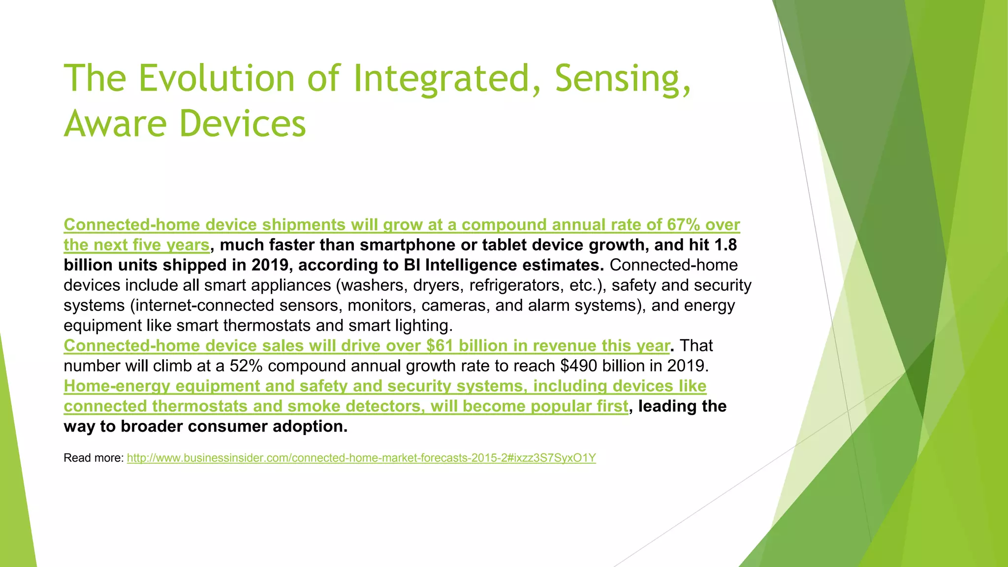 The Evolution of Integrated, Sensing,
Aware Devices
Connected-home device shipments will grow at a compound annual rate of 67% over
the next five years, much faster than smartphone or tablet device growth, and hit 1.8
billion units shipped in 2019, according to BI Intelligence estimates. Connected-home
devices include all smart appliances (washers, dryers, refrigerators, etc.), safety and security
systems (internet-connected sensors, monitors, cameras, and alarm systems), and energy
equipment like smart thermostats and smart lighting.
Connected-home device sales will drive over $61 billion in revenue this year. That
number will climb at a 52% compound annual growth rate to reach $490 billion in 2019.
Home-energy equipment and safety and security systems, including devices like
connected thermostats and smoke detectors, will become popular first, leading the
way to broader consumer adoption.
Read more: http://www.businessinsider.com/connected-home-market-forecasts-2015-2#ixzz3S7SyxO1Y
 