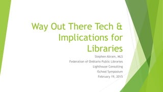 Way Out There Tech &
Implications for
Libraries
Stephen Abram, MLS
Federation of On6tario Public Libraries
Lighthouse Consulting
iSchool Symposium
February 19, 2015
 