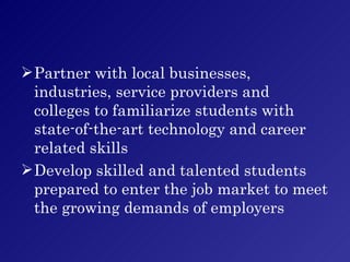 Partner with local businesses, industries, service providers and colleges to familiarize students with state-of-the-art technology and career related skills Develop skilled and talented students prepared to enter the job market to meet the growing demands of employers 