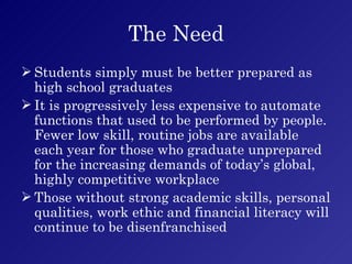 The Need Students simply must be better prepared as high school graduates It is progressively less expensive to automate functions that used to be performed by people.  Fewer low skill, routine jobs are available each year for those who graduate unprepared for the increasing demands of today’s global, highly competitive workplace Those without strong academic skills, personal qualities, work ethic and financial literacy will continue to be disenfranchised 