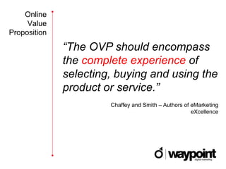Online
     Value
Proposition

              “The OVP should encompass
              the complete experience of
              selecting, buying and using the
              product or service.”
                       Chaffey and Smith – Authors of eMarketing
                                                      eXcellence
 