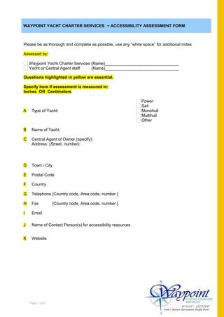 WAYPOINT YACHT CHARTER SERVICES ~ ACCESSIBILITY ASSESSMENT FORM



Please be as thorough and complete as possible, use any “white space” for additional notes

Assessed by:

    Waypoint Yacht Charter Services (Name)________________________________
    Yacht or Central Agent staff    (Name)________________________________

Questions highlighted in yellow are essential.

Specify here if assessment is measured in:
Inches OR Centimeters

                                                               Power
                                                               Sail
A    Type of Yacht:                                            Monohull
                                                               Multihull
                                                               Other

B    Name of Yacht:

C    Central Agent of Owner (specify):
     Address: (Street, number):




D    Town / City

E    Postal Code

F    Country

G    Telephone [Country code, Area code, number ]

H    Fax           [Country code, Area code, number ]

I    Email

J    Name of Contact Person(s) for accessibility resources


K    Website




    Page 1 of 8
 