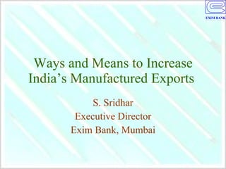 Ways and Means to Increase India’s Manufactured Exports  S. Sridhar Executive Director Exim Bank, Mumbai 