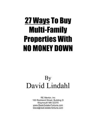 27 Ways To Buy
 Multi-Family
Properties With
NO MONEY DOWN


              By
David Lindahl
         RE Mentor, Inc
  100 Rockland Street, Building D
      Weymouth MA 02370
  www.Real-Estate-Fortune.com
  Dave@real-estate-fortune.com
 