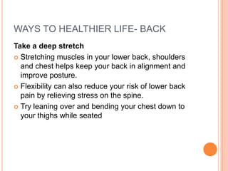 WAYS TO HEALTHIER LIFE- BACK Take a deep stretch Stretching muscles in your lower back, shoulders and chest helps keep your back in alignment and improve posture.  Flexibility can also reduce your risk of lower back pain by relieving stress on the spine.  Try leaning over and bending your chest down to your thighs while seated 