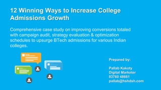 12 Winning Ways to Increase College
Admissions Growth
Comprehensive case study on improving conversions totaled
with campaign audit, strategy evaluation & optimization
schedules to upsurge BTech admissions for various Indian
colleges.
Prepared by:
Pallab Kakoty
Digital Marketer
83760 48661
pallab@hshdsh.com
 