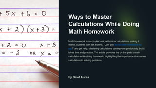 Ways to Master
Calculations While Doing
Math Homework
Math homework is a complex task, with minor calculations making it
worse. Students can ask experts, "Can you do my math homework for
me?" and get help. Mastering calculations can improve productivity, but it
takes time and practice. This article provides tips on the path to math
calculation while doing homework, highlighting the importance of accurate
calculations in solving problems.
by David Lucas
 