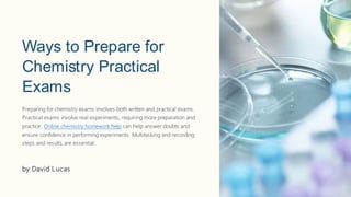 Ways to Prepare for
Chemistry Practical
Exams
Preparing for chemistry exams involves both written and practical exams.
Practical exams involve real experiments, requiring more preparation and
practice. Online chemistry homework help can help answer doubts and
ensure confidence in performing experiments. Multitasking and recording
steps and results are essential.
by David Lucas
 