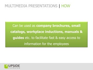 MULTIMEDIA PRESENTATIONS | HOW




   Can be used as company brochures, small
  catalogs, workplace inductions, manuals &
   guides etc. to facilitate fast & easy access to
          information for the employees
 