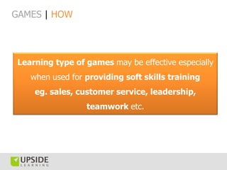 GAMES | HOW




 Learning type of games may be effective especially
    when used for providing soft skills training
     eg. sales, customer service, leadership,
                  teamwork etc.
 