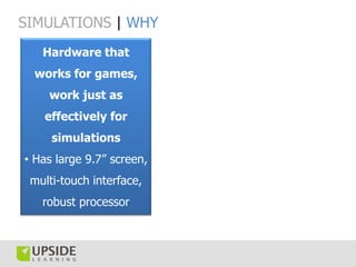 SIMULATIONS | WHY
   Hardware that
 works for games,
    work just as
   effectively for
     simulations
• Has large 9.7” screen,
 multi-touch interface,
   robust processor
 
