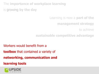 The importance of workplace learning
is growing by the day

                               Learning is now a part of the
                                      management strategy
                                                  to achieve
                     sustainable competitive advantage


Workers would benefit from a
toolbox that contained a variety of
networking, communication and
learning tools
 