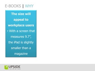 E-BOOKS | WHY
   The size will
     appeal to
 workplace users
• With a screen that
  measures 9.7”,
 the iPad is slightly
   smaller than a
     magazine
 