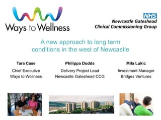 A new approach to long term
conditions in the west of Newcastle
Tara Case
Chief Executive
Ways to Wellness
Philippa Dodds
Delivery Project Lead
Newcastle Gateshead CCG
Mila Lukic
Investment Manager
Bridges Ventures
 