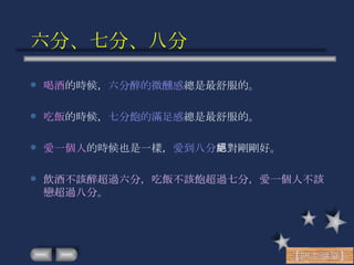 六分、七分、八分 喝酒 的時候， 六分醉的微醺感 總是最舒服的。 吃飯 的時候， 七分飽的滿足感 總是最舒服的。 愛一個人 的時候也是一樣， 愛到八分 絕對剛剛好。 飲酒不該醉超過六分，吃飯不該飽超過七分，愛一個人不該戀超過八分。 【回主選單】 