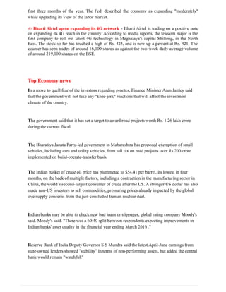 first three months of the year. The Fed described the economy as expanding "moderately"
while upgrading its view of the labor market.
✍ Bharti Airtel up on expanding its 4G network - Bharti Airtel is trading on a positive note
on expanding its 4G reach in the country. According to media reports, the telecom major is the
first company to roll out latest 4G technology in Meghalaya's capital Shillong, in the North
East. The stock so far has touched a high of Rs. 423, and is now up a percent at Rs. 421. The
counter has seen trades of around 16,000 shares as against the two-week daily average volume
of around 219,000 shares on the BSE.
Top Economy news
In a move to quell fear of the investors regarding p-notes, Finance Minister Arun Jaitley said
that the government will not take any "knee-jerk" reactions that will affect the investment
climate of the country.
The government said that it has set a target to award road projects worth Rs. 1.26 lakh crore
during the current fiscal.
The Bharatiya Janata Party-led government in Maharashtra has proposed exemption of small
vehicles, including cars and utility vehicles, from toll tax on road projects over Rs 200 crore
implemented on build-operate-transfer basis.
The Indian basket of crude oil price has plummeted to $54.41 per barrel, its lowest in four
months, on the back of multiple factors, including a contraction in the manufacturing sector in
China, the world’s second-largest consumer of crude after the US. A stronger US dollar has also
made non-US investors to sell commodities, pressuring prices already impacted by the global
oversupply concerns from the just-concluded Iranian nuclear deal.
Indian banks may be able to check new bad loans or slippages, global rating company Moody's
said. Moody's said. "There was a 60:40 split between respondents expecting improvements in
Indian banks' asset quality in the financial year ending March 2016 ."
Reserve Bank of India Deputy Governor S S Mundra said the latest April-June earnings from
state-owned lenders showed "stability" in terms of non-performing assets, but added the central
bank would remain "watchful."
 