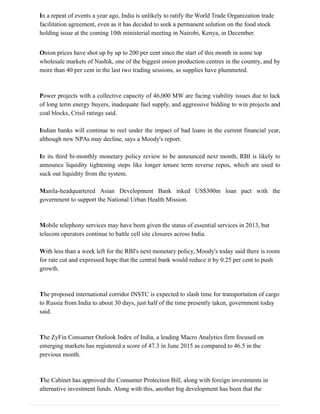 In a repeat of events a year ago, India is unlikely to ratify the World Trade Organization trade
facilitation agreement, even as it has decided to seek a permanent solution on the food stock
holding issue at the coming 10th ministerial meeting in Nairobi, Kenya, in December.
Onion prices have shot up by up to 200 per cent since the start of this month in some top
wholesale markets of Nashik, one of the biggest onion production centres in the country, and by
more than 40 per cent in the last two trading sessions, as supplies have plummeted.
Power projects with a collective capacity of 46,000 MW are facing viability issues due to lack
of long term energy buyers, inadequate fuel supply, and aggressive bidding to win projects and
coal blocks, Crisil ratings said.
Indian banks will continue to reel under the impact of bad loans in the current financial year,
although new NPAs may decline, says a Moody's report.
In its third bi-monthly monetary policy review to be announced next month, RBI is likely to
announce liquidity tightening steps like longer tenure term reverse repos, which are used to
suck out liquidity from the system.
Manila-headquartered Asian Development Bank inked US$300m loan pact with the
government to support the National Urban Health Mission.
Mobile telephony services may have been given the status of essential services in 2013, but
telecom operators continue to battle cell site closures across India.
With less than a week left for the RBI's next monetary policy, Moody's today said there is room
for rate cut and expressed hope that the central bank would reduce it by 0.25 per cent to push
growth.
The proposed international corridor INSTC is expected to slash time for transportation of cargo
to Russia from India to about 30 days, just half of the time presently taken, government today
said.
The ZyFin Consumer Outlook Index of India, a leading Macro Analytics firm focused on
emerging markets has registered a score of 47.3 in June 2015 as compared to 46.5 in the
previous month.
The Cabinet has approved the Consumer Protection Bill, along with foreign investments in
alternative investment funds. Along with this, another big development has been that the
 