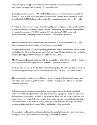 Cabinet has given its approval to the amendments of the GST constitutional amendment bill,
thus inching one step closer to making GST a reality in India.
Central government agencies SFAC and Nafed have decided to move their onion stocks from
Nashik to Delhi as retail prices have almost trebled within a month. These onions will be sold
at Safal and Delhi Milk Scheme outlets, and will be cheaper than market rates by Rs 10 a kg.
A pickup in monsoon rains, along with a fall in gold prices, is expected to drive purchase of the
yellow metal in India, the world's biggest consumer. Demand for gold jewellery, coins and bars
is expected to increase to 900-1,000 tonne in 2015 from last year's 842.7 tonne, said
Somasundaram PR, managing director, World Gold Council's India operations.
Mobile telephony services may have been given the status of essential services in 2013, but
telecom operators continue to battle cell site closures across India.
Government received Rs10.3bn in upfront payment from auction and allotment of coal blocks
that held earlier this year. In a written reply, Coal and Power Minister informed the Lok Sabha
that the upfront payment from auction of coal blocks is Rs3.42bn.
Moody's cautioned against tampering with the independence of the Reserve Bank of India in
deciding on interest rates saying it would hurt India's economic prospects.
With less than a week left for the RBI's next monetary policy, Moody's said there is room for
rate cut and expressed hope that the central bank would reduce it by 0.25% to push growth.
The government is planning to print 15 crore currency notes of Re 1 denomination every year
with effect from January 1, 2015, Minister of State for Finance Jayant Sinha said in a written
reply in Rajya Sabha.
ICRA expects that given the continued sugar surplus scenario in the domestic market and
limited possibility of exports in face of falling international sugar prices, domestic sugar prices
will continue to remain under pressure in the near term. Sugar mills are likely to liquidate their
sugar stocks at low prices following pressure from various state governments to clear the high
cane arrears. Thus, in the domestic market, high cane costs along with low sugar realizations
continue to weigh heavily on the profitability and liquidity of the sugar mills.
Government is looking at possibility of enhancing the capital allocation for public sector banks
during this fiscal, Finance Minister Arun Jaitley said to the Rajya Sabha.
 