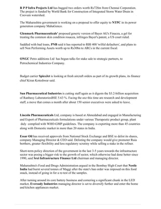 R P P Infra Projects Ltd has bagged two orders worth Rs728m from Chennai Corporation.
The project is funded by World Bank for Construction of Integrated Storm Water Drain in
Coovum watershed.
The Maharashtra government is working on a proposal to offer equity to NTPC in its power
generation company MahaGenco.
Glenmark Pharmaceuticals' proposed generic version of Bayer AG's Finacea, a gel for
treating the common skin condition rosacea, infringes Bayer's patent, a US court ruled.
Saddled with bad loans, PNB said it has reported to RBI 400 'wilful defaulters', and plans to
sell Non Performing Assets worth up to Rs30bn to ARCs in the current fiscal.
ONGC Petro additions Ltd has begun talks for stake sale to strategic partners, to
Petrochemical Industries Company.
Budget carrier SpiceJet is looking at fresh aircraft orders as part of its growth plans, its finance
chief Kiran Koteshwar said.
Sun Pharmaceutical Industries is cutting staff again as it digests the $3.2-billion acquisition
of Ranbaxy LaboratoriesBSE 5.63 %. Facing the axe this time are research and development
staff, a move that comes a month after about 150 senior executives were asked to leave.
Lincoln Pharmaceuticals Ltd, company is based at Ahmedabad and engaged in Manufacturing
and Export of Pharmaceuticals formulations under various Therapeutic product group, plant
duly complied with WHO-GMP guidelines. The company is exporting more than 45 countries
along with Domestic market in more than 20 states in India.
Essar Oil has received approvals from National Stock Exchange and BSE to delist its shares,
company Managing Director & CEO said. Delisting the company would give promoter Ruia
borthers, greater flexibility and less regulatory scrutiny while selling a stake in the refiner.
Short-term policy direction of the government in the last 3-5 years towards the infrastructure
sector was posing a bigger risk to the growth of sector, which otherwise had done better since
1990, said Srei Infrastructure Finance Ltd chairman and managing director.
Maharashtra's Food and Drugs Administration argued in the Bombay High Court that Nestle
India had burnt several tonnes of Maggi after the state's ban order was imposed on this food
snack, instead of going in for a re-test of the samples.
After turning around its core battery business and cornering a significant chunk in the LED
market, Eveready Industries managing director is set to diversify further and enter the home
and kitchen appliances market.
 