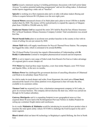 IndiGo issued a statement saying it is holding preliminary discussions with Gulf carrier Qatar
Airways "to explore potential marketing arrangements" and not for selling stakes. It dismissed
media reports suggesting a stake sale as "baseless".
SpiceJet is working on a fleet expansion plan and is in talks with plane makers Boeing and
Airbus to acquire between 80-120 planes over the next eight years.
General Motors announced closure of its Halol plant and a plan to invest US$1bn to double
market share by 2020. The money will be used primarily to expand the capacity at Talegaon
plant from 130,000 to 220,000 units by 2025.
Sundaram Finance Ltd has acquired the entire 26% held by Royal & Sun Alliance Insurance
PLC in Royal Sundaram Alliance Insurance Company Limited. Total consideration was around
Rs4.5bn.
Maruti Suzuki India plans to accelerate new product launches in the country in line with its
vision of selling 2m cars per annum by 2020.
Alstom T&D India will supply transformers for Neyveli Thermal Power Station. The company
has bagged the order, which is estimated to be around Rs800m.
The US-based Purdue University has signed a Memorandum of Understanding with Dr
Reddy's Laboratories Limited to strengthen pharmaceutical research and development.
BPCL is set to import a rare cargo of Sokol crude from Russia's Far East as it takes advantage
of a regional glut to secure cheaper oil.
TVS Motor has lined up three major launches, a new four-stroke Moped, a new TVS Victor
and Apache 200cc, in the next six months.
Reliance Power has challenged the government decision of cancelling allocation of Chhatrasal
coal block to its subsidiary Sasan Power Ltd.
In a bid to make its reach deeper and wider, Essar Hypermart, the retail arm of Essar Steel,
announced the launch of its online platform www.ehypermart.in that will make the alloy
available to its customers online.
Thomas Cook has acquired Luxe Asia, a destination management company in Sri Lanka, to
grow its overseas business. The company did not disclose the deal size, which was carried out
through its Sri Lankan subsidiary.
Gateway Distriparks said it is expanding footprint in new geographical areas as it has
acquired about 48 acres land at the Krishnapatnam Port near Nellore in Andhra Pradesh for
setting up a container freight station and warehouses.
In six weeks Mahindra & Mahindra would be introducing its second all-new product when it
launches the mini sports utility vehicle TUV3OO to challenge the Ford Ecosport in the sub-4
meter segment.
Bharti Airtel rolled out latest 4G technology in Meghalaya's capital Shillong, the first in North
East.
 