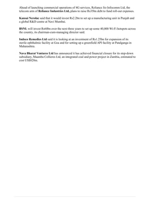 Ahead of launching commercial operations of 4G services, Reliance Jio Infocomm Ltd, the
telecom arm of Reliance Industries Ltd, plans to raise Rs35bn debt to fund roll-out expenses.
Kansai Nerolac said that it would invest Rs2.2bn to set up a manufacturing unit in Punjab and
a global R&D centre at Navi Mumbai.
BSNL will invest Rs60bn over the next three years to set up some 40,000 Wi-Fi hotspots across
the country, its chairman-cum-managing director said.
Indoco Remedies Ltd said it is looking at an investment of Rs1.25bn for expansion of its
sterile ophthalmic facility at Goa and for setting up a greenfield API facility at Patalganga in
Maharashtra.
Nava Bharat Ventures Ltd has announced it has achieved financial closure for its step-down
subsidiary, Maamba Collieres Ltd, an integrated coal and power project in Zambia, estimated to
cost US$828m.
 