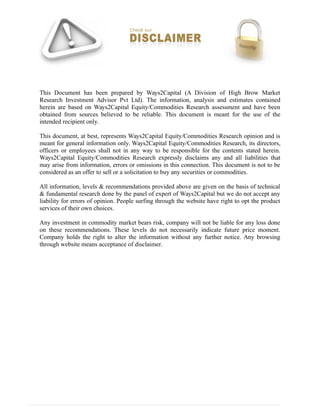 This Document has been prepared by Ways2Capital (A Division of High Brow Market
Research Investment Advisor Pvt Ltd). The information, analysis and estimates contained
herein are based on Ways2Capital Equity/Commodities Research assessment and have been
obtained from sources believed to be reliable. This document is meant for the use of the
intended recipient only.
This document, at best, represents Ways2Capital Equity/Commodities Research opinion and is
meant for general information only. Ways2Capital Equity/Commodities Research, its directors,
officers or employees shall not in any way to be responsible for the contents stated herein.
Ways2Capital Equity/Commodities Research expressly disclaims any and all liabilities that
may arise from information, errors or omissions in this connection. This document is not to be
considered as an offer to sell or a solicitation to buy any securities or commodities.
All information, levels & recommendations provided above are given on the basis of technical
& fundamental research done by the panel of expert of Ways2Capital but we do not accept any
liability for errors of opinion. People surfing through the website have right to opt the product
services of their own choices.
Any investment in commodity market bears risk, company will not be liable for any loss done
on these recommendations. These levels do not necessarily indicate future price moment.
Company holds the right to alter the information without any further notice. Any browsing
through website means acceptance of disclaimer.
 