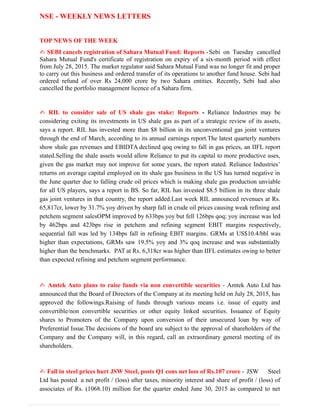 NSE - WEEKLY NEWS LETTERS
TOP NEWS OF THE WEEK
✍ SEBI cancels registration of Sahara Mutual Fund: Reports -Sebi on Tuesday cancelled
Sahara Mutual Fund's certificate of registration on expiry of a six-month period with effect
from July 28, 2015. The market regulator said Sahara Mutual Fund was no longer fit and proper
to carry out this business and ordered transfer of its operations to another fund house. Sebi had
ordered refund of over Rs 24,000 crore by two Sahara entities. Recently, Sebi had also
cancelled the portfolio management licence of a Sahara firm.
✍ RIL to consider sale of US shale gas stake: Reports - Reliance Industries may be
considering exiting its investments in US shale gas as part of a strategic review of its assets,
says a report. RIL has invested more than $8 billion in its unconventional gas joint ventures
through the end of March, according to its annual earnings report.The latest quarterly numbers
show shale gas revenues and EBIDTA declined qoq owing to fall in gas prices, an IIFL report
stated.Selling the shale assets would allow Reliance to put its capital to more productive uses,
given the gas market may not improve for some years, the report stated. Reliance Industries’
returns on average capital employed on its shale gas business in the US has turned negative in
the June quarter due to falling crude oil prices which is making shale gas production unviable
for all US players, says a report in BS. So far, RIL has invested $8.5 billion in its three shale
gas joint ventures in that country, the report added.Last week RIL announced revenues at Rs.
65,817cr, lower by 31.7% yoy driven by sharp fall in crude oil prices causing weak refining and
petchem segment salesOPM improved by 633bps yoy but fell 126bps qoq; yoy increase was led
by 462bps and 423bps rise in petchem and refining segment EBIT margins respectively,
sequential fall was led by 134bps fall in refining EBIT margins. GRMs at US$10.4/bbl was
higher than expectations, GRMs saw 19.5% yoy and 3% qoq increase and was substantially
higher than the benchmarks. PAT at Rs. 6,318cr was higher than IIFL estimates owing to better
than expected refining and petchem segment performance.
✍ Amtek Auto plans to raise funds via non convertible securities - Amtek Auto Ltd has
announced that the Board of Directors of the Company at its meeting held on July 28, 2015, has
approved the followings.Raising of funds through various means i.e. issue of equity and
convertible/non convertible securities or other equity linked securities. Issuance of Equity
shares to Promoters of the Company upon conversion of their unsecured loan by way of
Preferential Issue.The decisions of the board are subject to the approval of shareholders of the
Company and the Company will, in this regard, call an extraordinary general meeting of its
shareholders.
✍ Fall in steel prices hurt JSW Steel, posts Q1 cons net loss of Rs.107 crore - JSW Steel
Ltd has posted a net profit / (loss) after taxes, minority interest and share of profit / (loss) of
associates of Rs. (1068.10) million for the quarter ended June 30, 2015 as compared to net
 