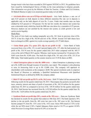 foreign tourist visits have been recorded in 2014 against 5835342 in 2013. No guidelines have
been issued by Archaeological Survey of India on the issue pertaining to religious grounds.
This information was given by the Minister of State for Tourism , Culture and Civil Aviation,
Dr Mahesh Sharma in reply to an unstarred question today in Lok Sabha.
✍ Axis bank allows rate cut of 25 bps on bulk deposit - Axis bank declares a rate cut of
upto 0.25 percent on bulk deposit in three different maturities.The rate cut in deposits is
applicable only on the bulk deposit of over Rs. 5 crore. Under nine months rates are been
chalked by 0.25 percent to 7.50 percent. For the last few month, the interest rate system has
seen a downside trend, which has faced the RBI rate cuts thrice by a cumulative 0.75 percent.
However, bankers are not satisfied by the interest rate system, as credit growth is low and
carries excess liquidity.
Stock Price:
The stock of Axis bank was trading marginally up at Rs. 561 from its previous close of Rs.
555.75. It has hit a high of Rs. 563.80 and low of Rs. 550.40. Around 5.65 lakh shares have
been exchanged on BSE, against two weeks average quantity of 6.75 lakh shares.
✍ Union Bank gains 2%; posts 22% dip in net profit in Q1 - Union Bank of India
recovered from a low of Rs. 151, to end 2 percent higher at Rs. 157, after the bank posted a net
profit of Rs. 518.78 crore for the quarter ended June 2015 when compared with Rs. 443.77
crore at the end of March 2015 quarter. Whereas, total income increased by 5.8 percent to Rs.
9,043 crore from Rs. 8,548 crore. The stock hit a high of Rs. 161 and a low of Rs. 151.35 on
BSE today. Total traded quantity on the counter stood at over 15.58 lk shares on BSE.
✍ Adani Enterprises plans to raise Rs. 6000 crore - Adani Enterprises is planning to raise
up to Rs. 6,000 crore through issuance of securities, says report. The company is also planning
to raise its borrowing limit to up to Rs 12,000 crore. The company will approach its
shareholders with resolutions at the company's AGM. The special resolution seeks to empower
the Board of Directors to undertake a Qualified Institutional Placement with Qualified
Institutional Buyers as defined by SEBI, the company added.
✍ Dish TV Q1 net profit up 55.3% at Rs. 54.2 crore - Dish TV India Ltd has announced the
following results for the quarter ended June 30, 2015. Thecompany has posted a net profit after
taxes, minority interest and share of profit of associates of Rs. 542.10 million for the quarter
ended June 30, 2015 as compared to net loss of Rs. 149.70 million for the quarter ended June
30, 2014. Total Income has increased from Rs. 6,322.60 million for the quarter ended June 30,
2014 to Rs. 7,629 million for the quarter ended June 30, 2015.
✍ Syndicate Bank net profit dips 38%, stands at Rs. 302 crore - State-run Syndicate Bank
has declared its results for the quarter that ended on 30th June 2015. The bank reported a 38%
decline in the net profit, from Rs. 485 crore last year to Rs. 302 crore in Q1. Net Interest
Income jumped 5% from Rs. 1351 crore to Rs. 1412 crore. Gross NPA stood at 3.72% in Q1
while the net NPA stood 2.36%. Capital Adequacy Ratio stood at 10.17% as against 10.54%
while Provision Coverage Ratio stood at 63.24% as on June 30.
 