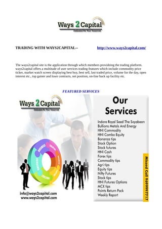 TRADING WITH WAYS2CAPITAL-- http://www.ways2capital.com/
The ways2capital site is the application through which members provideing the trading platform.
ways2capital offers a multitude of user services trading features which include commodity price
ticker, market watch screen displaying best buy, best sell, last traded price, volume for the day, open
interest etc., top gainer and loser contracts, net position, on-line back up facility etc.
FEATURED SERVICES
 