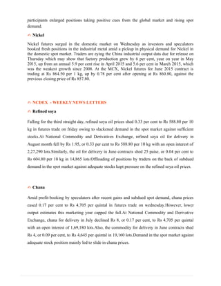 participants enlarged positions taking positive cues from the global market and rising spot
demand.
✍ Nickel
Nickel futures surged in the domestic market on Wednesday as investors and speculators
booked fresh positions in the industrial metal amid a pickup in physical demand for Nickel in
the domestic spot market. Traders are eying the China industrial output data due for release on
Thursday which may show that factory production grew by 6 per cent, year on year in May
2015, up from an annual 5.9 per cent rise in April 2015 and 5.6 per cent in March 2015, which
was the weakest growth since 2008. At the MCX, Nickel futures for June 2015 contract is
trading at Rs 864.50 per 1 kg, up by 0.78 per cent after opening at Rs 860.80, against the
previous closing price of Rs 857.80.
✍ NCDEX - WEEKLY NEWS LETTERS
✍ Refined soya
Falling for the third straight day, refined soya oil prices shed 0.33 per cent to Rs 588.80 per 10
kg in futures trade on friday owing to slackened demand in the spot market against sufficient
stocks.At National Commodity and Derivatives Exchange, refined soya oil for delivery in
August month fell by Rs 1.95, or 0.33 per cent to Rs 588.80 per 10 kg with an open interest of
2,27,290 lots.Similarly, the oil for delivery in June contracts shed 25 paise, or 0.04 per cent to
Rs 604.80 per 10 kg in 14,865 lots.Offloading of positions by traders on the back of subdued
demand in the spot market against adequate stocks kept pressure on the refined soya oil prices.
✍ Chana
Amid profit-booking by speculators after recent gains and subdued spot demand, chana prices
eased 0.17 per cent to Rs 4,705 per quintal in futures trade on wednesday.However, lower
output estimates this marketing year capped the fall.At National Commodity and Derivative
Exchange, chana for delivery in July declined Rs 8, or 0.17 per cent, to Rs 4,705 per quintal
with an open interest of 1,69,180 lots.Also, the commodity for delivery in June contracts shed
Rs 4, or 0.09 per cent, to Rs 4,645 per quintal in 19,160 lots.Demand in the spot market against
adequate stock position mainly led to slide in chana prices.
 