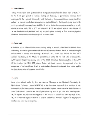 ✍ Mustardseed
Taking positive cues from spot markets on rising demand,mustardseed prices were up by Rs 35
to Rs 4,110 per quintal in futures trading on Tuesday, as participants enlarged their
exposures.At the National Commodity and Derivatives Exchangeplatform, mustardseed for
delivery in current month, June contracts was trading higher by Rs 35, or 0.86 per cent to Rs
4,110 per quintal, in an open interest of 29,410 lots.In similar lines, most-active delivery in July
contracts surged by Rs 30, or 0.73 per cent to Rs 4,150 per quintal, with an open interest of
76,800 lots.Iincreased positions built up by participants, tracking a firm trend at physical
marketes, mainly lifted mustardseed prices at futures trade.
✍ Castorseed
Castorseed prices rebounded in futures trading today as a result of the rise in demand from
consuming industries against restricted arrivals in domestic markets which in turn encouraged
the investors to enlarge their holdings. At the NCDEX, castor seed futures for June 2015
contract was trading at Rs. 4,020 per quintal tonnes, up by 0.5 per cent, after opening at Rs.
3,992 against the previous closing price of Rs. 4,000. It touched the intra-day low of Rs. 3,990
till the trading. (At 12.25 PM today). Traders attributed recovery in castroseed prices to
emergence of buying at lower levels in spot markets. Castor oil, extracted from castor seed is
the largest vegetable oil exported out of India.
✍ Jeera
Jeera prices closed higher by 1.34 per cent on Thursday at the National Commodity &
Derivatives Exchange Limited (NCDEX) as the investors increased their holdings in the
commodity in the midst limited arrivals from growing regions. At the NCDEX, jeera futures for
June 2015 contract closed at Rs. 16,590 per quintal, up by 1.34 per cent, after opening at Rs.
16,470 against the previous closing price of Rs. 16,370. It touched the intra-day high of Rs.
16,470. Sentiment improved further as a result of reduced domestic supplies in the physical
markets and some export enquiries.
 