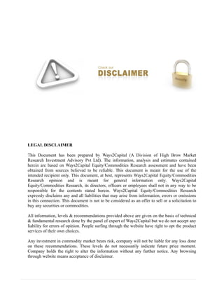 LEGAL DISCLAIMER
This Document has been prepared by Ways2Capital (A Division of High Brow Market
Research Investment Advisory Pvt Ltd). The information, analysis and estimates contained
herein are based on Ways2Capital Equity/Commodities Research assessment and have been
obtained from sources believed to be reliable. This document is meant for the use of the
intended recipient only. This document, at best, represents Ways2Capital Equity/Commodities
Research opinion and is meant for general information only. Ways2Capital
Equity/Commodities Research, its directors, officers or employees shall not in any way to be
responsible for the contents stated herein. Ways2Capital Equity/Commodities Research
expressly disclaims any and all liabilities that may arise from information, errors or omissions
in this connection. This document is not to be considered as an offer to sell or a solicitation to
buy any securities or commodities.
All information, levels & recommendations provided above are given on the basis of technical
& fundamental research done by the panel of expert of Ways2Capital but we do not accept any
liability for errors of opinion. People surfing through the website have right to opt the product
services of their own choices.
Any investment in commodity market bears risk, company will not be liable for any loss done
on these recommendations. These levels do not necessarily indicate future price moment.
Company holds the right to alter the information without any further notice. Any browsing
through website means acceptance of disclaimer.
 