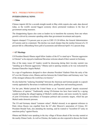 MCX - WEEKLY NEWS LETTERS
INTERNATIONAL NEWS
✍ China
Chinese imports fell for a seventh straight month in May while exports also sank, data showed
today, as the world's second biggest economy shows protracted weakness in the face of
government easing measures.
The disappointing figures also come as leaders try to transform the economy from one where
growth is driven by consumer spending rather than government investment and exports.
Imports slumped 17.6 percent year on year to USD 131.26 billion, the General Administration
of Customs said in a statement. The decline was much sharper than the median forecast of a 10
percent fall in a Bloomberg News poll of economists and followed April's 16.2 percent drop.
✍ G7 Meetings
US President Barack Obama urged fellow leaders of the G7 to stand up to "Russian aggression
in Ukraine" as he enjoyed a traditional Bavarian welcome ahead of their summit in Germany.
One of the many issues G7 leaders would be discussing during their two-day summit was
"standing up to Russian aggression," Obama said in opening remarks as he was welcomed by
German Chancellor Angela Merkel.
In a sign of togetherness designed to show absentee President Vladimir Putin the unity of the
G7 over the Ukraine crisis, Obama said ties between the United States and Germany were "one
of the strongest alliances the world has ever known."
He also hailed the "enduring friendship" between the American and German people in a speech
warmly applauded by Bavarians in traditional dress, quaffing beer and munching pretzels.
For her part, Merkel praised the United States as an "essential partner" despite occasional
"differences of opinion." Traditionally strong US-German ties have been tested by a spying
scandal including the alleged tapping of Merkel's mobile phone, and more recently by reports
of joint US-German surveillance of European political and economic targets, which has put
Merkel under domestic pressure.
The US and Germany shared "common values", Merkel stressed, in an apparent reference to
Putin whose Russia was expelled from the G7 after Moscow's annexation of Crimea. EU
President Donald Tusk, also attending the meeting, said he wanted to "reconfirm G7 unity on
sanctions policy" against Russia.
Obama and Merkel were speaking in the tiny village of Kruen ahead of the two-day summit at
the nearby Elmau Castle. As well as Ukraine, the leaders are also expected to discuss the Greek
 
