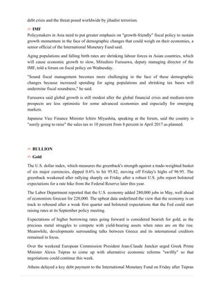 debt crisis and the threat posed worldwide by jihadist terrorism.
✍ IMF
Policymakers in Asia need to put greater emphasis on "growth-friendly" fiscal policy to sustain
growth momentum in the face of demographic changes that could weigh on their economies, a
senior official of the International Monetary Fund said.
Aging populations and falling birth rates are shrinking labour forces in Asian countries, which
will cause economic growth to slow, Mitsuhiro Furusawa, deputy managing director of the
IMF, told a forum on fiscal policy on Wednesday.
"Sound fiscal management becomes more challenging in the face of these demographic
changes because increased spending for aging populations and shrinking tax bases will
undermine fiscal soundness," he said.
Furusawa said global growth is still modest after the global financial crisis and medium-term
prospects are less optimistic for some advanced economies and especially for emerging
markets.
Japanese Vice Finance Minister Ichiro Miyashita, speaking at the forum, said the country is
"surely going to raise" the sales tax to 10 percent from 8 percent in April 2017 as planned.
✍ BULLION
✍ Gold
The U.S. dollar index, which measures the greenback's strength against a trade-weighted basket
of six major currencies, dipped 0.6% to hit 95.82, moving off Friday's highs of 96.95. The
greenback weakened after rallying sharply on Friday after a robust U.S. jobs report bolstered
expectations for a rate hike from the Federal Reserve later this year.
The Labor Department reported that the U.S. economy added 280,000 jobs in May, well ahead
of economists forecast for 220,000. The upbeat data underlined the view that the economy is on
track to rebound after a weak first quarter and bolstered expectations that the Fed could start
raising rates at its September policy meeting.
Expectations of higher borrowing rates going forward is considered bearish for gold, as the
precious metal struggles to compete with yield-bearing assets when rates are on the rise.
Meanwhile, developments surrounding talks between Greece and its international creditors
remained in focus.
Over the weekend European Commission President Jean-Claude Juncker urged Greek Prime
Minister Alexis Tsipras to come up with alternative economic reforms "swiftly" so that
negotiations could continue this week.
Athens delayed a key debt payment to the International Monetary Fund on Friday after Tsipras
 