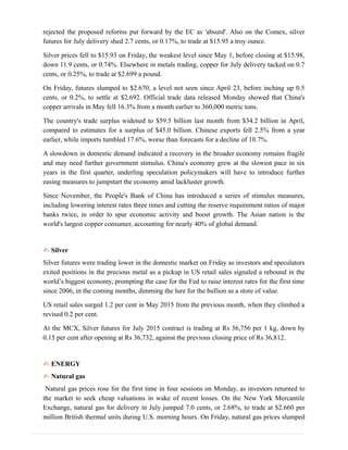 rejected the proposed reforms put forward by the EC as 'absurd'. Also on the Comex, silver
futures for July delivery shed 2.7 cents, or 0.17%, to trade at $15.95 a troy ounce.
Silver prices fell to $15.93 on Friday, the weakest level since May 1, before closing at $15.98,
down 11.9 cents, or 0.74%. Elsewhere in metals trading, copper for July delivery tacked on 0.7
cents, or 0.25%, to trade at $2.699 a pound.
On Friday, futures slumped to $2.670, a level not seen since April 23, before inching up 0.5
cents, or 0.2%, to settle at $2.692. Official trade data released Monday showed that China's
copper arrivals in May fell 16.3% from a month earlier to 360,000 metric tons.
The country's trade surplus widened to $59.5 billion last month from $34.2 billion in April,
compared to estimates for a surplus of $45.0 billion. Chinese exports fell 2.5% from a year
earlier, while imports tumbled 17.6%, worse than forecasts for a decline of 10.7%.
A slowdown in domestic demand indicated a recovery in the broader economy remains fragile
and may need further government stimulus. China's economy grew at the slowest pace in six
years in the first quarter, underling speculation policymakers will have to introduce further
easing measures to jumpstart the economy amid lackluster growth.
Since November, the People's Bank of China has introduced a series of stimulus measures,
including lowering interest rates three times and cutting the reserve requirement ratios of major
banks twice, in order to spur economic activity and boost growth. The Asian nation is the
world's largest copper consumer, accounting for nearly 40% of global demand.
✍ Silver
Silver futures were trading lower in the domestic market on Friday as investors and speculators
exited positions in the precious metal as a pickup in US retail sales signaled a rebound in the
world’s biggest economy, prompting the case for the Fed to raise interest rates for the first time
since 2006, in the coming months, dimming the lure for the bullion as a store of value.
US retail sales surged 1.2 per cent in May 2015 from the previous month, when they climbed a
revised 0.2 per cent.
At the MCX, Silver futures for July 2015 contract is trading at Rs 36,756 per 1 kg, down by
0.15 per cent after opening at Rs 36,732, against the previous closing price of Rs 36,812.
✍ ENERGY
✍ Natural gas
Natural gas prices rose for the first time in four sessions on Monday, as investors returned to
the market to seek cheap valuations in wake of recent losses. On the New York Mercantile
Exchange, natural gas for delivery in July jumped 7.0 cents, or 2.68%, to trade at $2.660 per
million British thermal units during U.S. morning hours. On Friday, natural gas prices slumped
 
