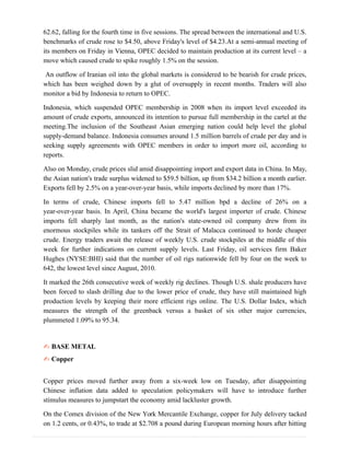 62.62, falling for the fourth time in five sessions. The spread between the international and U.S.
benchmarks of crude rose to $4.50, above Friday's level of $4.23.At a semi-annual meeting of
its members on Friday in Vienna, OPEC decided to maintain production at its current level – a
move which caused crude to spike roughly 1.5% on the session.
An outflow of Iranian oil into the global markets is considered to be bearish for crude prices,
which has been weighed down by a glut of oversupply in recent months. Traders will also
monitor a bid by Indonesia to return to OPEC.
Indonesia, which suspended OPEC membership in 2008 when its import level exceeded its
amount of crude exports, announced its intention to pursue full membership in the cartel at the
meeting.The inclusion of the Southeast Asian emerging nation could help level the global
supply-demand balance. Indonesia consumes around 1.5 million barrels of crude per day and is
seeking supply agreements with OPEC members in order to import more oil, according to
reports.
Also on Monday, crude prices slid amid disappointing import and export data in China. In May,
the Asian nation's trade surplus widened to $59.5 billion, up from $34.2 billion a month earlier.
Exports fell by 2.5% on a year-over-year basis, while imports declined by more than 17%.
In terms of crude, Chinese imports fell to 5.47 million bpd a decline of 26% on a
year-over-year basis. In April, China became the world's largest importer of crude. Chinese
imports fell sharply last month, as the nation's state-owned oil company drew from its
enormous stockpiles while its tankers off the Strait of Malacca continued to horde cheaper
crude. Energy traders await the release of weekly U.S. crude stockpiles at the middle of this
week for further indications on current supply levels. Last Friday, oil services firm Baker
Hughes (NYSE:BHI) said that the number of oil rigs nationwide fell by four on the week to
642, the lowest level since August, 2010.
It marked the 26th consecutive week of weekly rig declines. Though U.S. shale producers have
been forced to slash drilling due to the lower price of crude, they have still maintained high
production levels by keeping their more efficient rigs online. The U.S. Dollar Index, which
measures the strength of the greenback versus a basket of six other major currencies,
plummeted 1.09% to 95.34.
✍ BASE METAL
✍ Copper
Copper prices moved further away from a six-week low on Tuesday, after disappointing
Chinese inflation data added to speculation policymakers will have to introduce further
stimulus measures to jumpstart the economy amid lackluster growth.
On the Comex division of the New York Mercantile Exchange, copper for July delivery tacked
on 1.2 cents, or 0.43%, to trade at $2.708 a pound during European morning hours after hitting
 