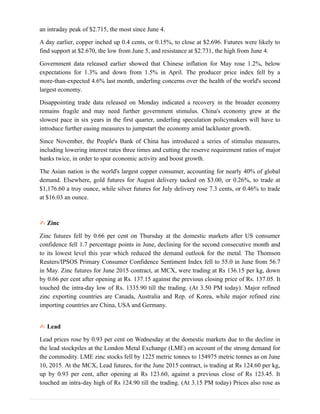 an intraday peak of $2.715, the most since June 4.
A day earlier, copper inched up 0.4 cents, or 0.15%, to close at $2.696. Futures were likely to
find support at $2.670, the low from June 5, and resistance at $2.731, the high from June 4.
Government data released earlier showed that Chinese inflation for May rose 1.2%, below
expectations for 1.3% and down from 1.5% in April. The producer price index fell by a
more-than-expected 4.6% last month, underling concerns over the health of the world's second
largest economy.
Disappointing trade data released on Monday indicated a recovery in the broader economy
remains fragile and may need further government stimulus. China's economy grew at the
slowest pace in six years in the first quarter, underling speculation policymakers will have to
introduce further easing measures to jumpstart the economy amid lackluster growth.
Since November, the People's Bank of China has introduced a series of stimulus measures,
including lowering interest rates three times and cutting the reserve requirement ratios of major
banks twice, in order to spur economic activity and boost growth.
The Asian nation is the world's largest copper consumer, accounting for nearly 40% of global
demand. Elsewhere, gold futures for August delivery tacked on $3.00, or 0.26%, to trade at
$1,176.60 a troy ounce, while silver futures for July delivery rose 7.3 cents, or 0.46% to trade
at $16.03 an ounce.
✍ Zinc
Zinc futures fell by 0.66 per cent on Thursday at the domestic markets after US consumer
confidence fell 1.7 percentage points in June, declining for the second consecutive month and
to its lowest level this year which reduced the demand outlook for the metal. The Thomson
Reuters/IPSOS Primary Consumer Confidence Sentiment Index fell to 55.0 in June from 56.7
in May. Zinc futures for June 2015 contract, at MCX, were trading at Rs 136.15 per kg, down
by 0.66 per cent after opening at Rs. 137.15 against the previous closing price of Rs. 137.05. It
touched the intra-day low of Rs. 1335.90 till the trading. (At 3.50 PM today). Major refined
zinc exporting countries are Canada, Australia and Rep. of Korea, while major refined zinc
importing countries are China, USA and Germany.
✍ Lead
Lead prices rose by 0.93 per cent on Wednesday at the domestic markets due to the decline in
the lead stockpiles at the London Metal Exchange (LME) on account of the strong demand for
the commodity. LME zinc stocks fell by 1225 metric tonnes to 154975 metric tonnes as on June
10, 2015. At the MCX, Lead futures, for the June 2015 contract, is trading at Rs 124.60 per kg,
up by 0.93 per cent, after opening at Rs 123.60, against a previous close of Rs 123.45. It
touched an intra-day high of Rs 124.90 till the trading. (At 3.15 PM today) Prices also rose as
 