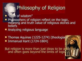 Philosophy of Religion
   “Love of wisdom”
   Philosophers of religion reflect on the logic,
    meaning and truth value of religious stories and
    beliefs
   Analyzing religious language

   Thomas Aquinas (1225-1274) (theologian)
   Immanuel Kant (1724-1804)

But religion is more than just ideas to be analyzed
  and often goes beyond the limits of logic
 