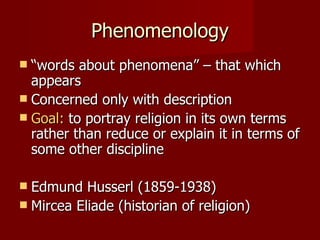 Phenomenology
 “words about phenomena” – that which
  appears
 Concerned only with description
 Goal: to portray religion in its own terms
  rather than reduce or explain it in terms of
  some other discipline

 Edmund Husserl (1859-1938)
 Mircea Eliade (historian of religion)
 