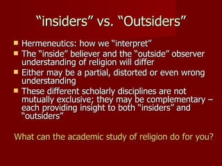 “insiders” vs. “Outsiders”
   Hermeneutics: how we “interpret”
   The “inside” believer and the “outside” observer
    understanding of religion will differ
   Either may be a partial, distorted or even wrong
    understanding
   These different scholarly disciplines are not
    mutually exclusive; they may be complementary –
    each providing insight to both “insiders” and
    “outsiders”

What can the academic study of religion do for you?
 