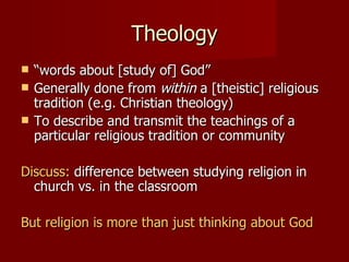 Theology
   “words about [study of] God”
   Generally done from within a [theistic] religious
    tradition (e.g. Christian theology)
   To describe and transmit the teachings of a
    particular religious tradition or community

Discuss: difference between studying religion in
  church vs. in the classroom

But religion is more than just thinking about God
 
