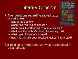 Literary Criticism
   Asks questions regarding sacred texts
    or scriptures:
    –   Who is the author?
    –   When was this text composed?
    –   Where was it written and to what audience?
    –   What was the author’s reason for writing this?
    –   What type of literature is used?
    –   How has this text been received, edited, interpreted?

But religion is more than just what is contained in
  a sacred text
 